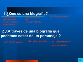 1  ¿ Que es una biografía? A) Son los que poseemos todas  las personas por el  hecho de serlo B) Es el texto que  que  nos  narra la vida de una persona  C) Es la parte que presenta el conflicto al que se enfrentan los personajes 2  ¿ A través de una biografía que podemos saber de un personaje ? A) Todos los aspectos  de la personalidad  estudios ,etapas ,ambiciones B) El número de páginas de las que se tomo la referencia  A) Los recursos que relacionan  ideas de un texto 