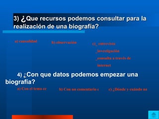 3)  ¿ Que recursos podemos consultar para la realización de una biografía? a) causalidad   b) observación c )_ entrevista    _investigación    _consulta a través de      internet 4)  ¿ Con que datos podemos empezar una biografía?   a) Con el tema central b) Con un comentario crítico c) ¿Dónde y cuándo nació? 