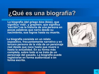 ¿ Qué es una biografía? La biografía (del griego  bios  (bios), que significa 'vida', y  graphein , que significa 'escribir') es la historia de una persona en pocas palabras que narra desde su nacimiento, sus logros hasta su muerte.  La biografía consiste en un relato expositivo, frecuentemente narrativo y en tercera persona de la vida de un personaje real desde que nace hasta que muere o hasta la actualidad. En su forma más completa, sobre todo si se trata de un personaje del pasado, La biografía puede registrarse en forma audiovisual o en forma escrita.  