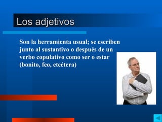 Los adjetivos Son la herramienta usual; se escriben junto al sustantivo o después de un verbo copulativo como ser o estar (bonito, feo, etcétera) 
