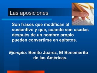 Las aposiciones Son frases que modifican al sustantivo y que, cuando son usadas después de un nombre propio pueden convertirse en epítetos.   Ejemplo:  Benito Juárez, El Benemérito de las Américas. 