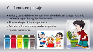Cuidamos en paisaje
• Todos y todas debemos colaborar en el cuidado del paisaje. Para ello
podemos seguir los siguientes consejos:
• Tirar los desperdicios a la papelera.
• Respetar a los animales y cuidar las plantas.
• Separar las basuras.
 