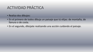 ACTIVIDAD PRÁCTICA
• Realiza dos dibujos:
• En el primero de todos dibuja un paisaje que tú elijas: de montaña, de
llanura o de costa.
• En el segundo, dibújate realizando una acción cuidando el paisaje.
 