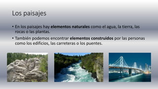 Los paisajes
• En los paisajes hay elementos naturales como el agua, la tierra, las
rocas o las plantas.
• También podemos encontrar elementos construidos por las personas
como los edificios, las carreteras o los puentes.
 