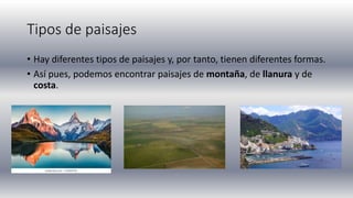 Tipos de paisajes
• Hay diferentes tipos de paisajes y, por tanto, tienen diferentes formas.
• Así pues, podemos encontrar paisajes de montaña, de llanura y de
costa.
 