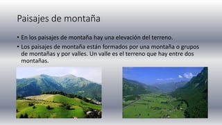 Paisajes de montaña
• En los paisajes de montaña hay una elevación del terreno.
• Los paisajes de montaña están formados por una montaña o grupos
de montañas y por valles. Un valle es el terreno que hay entre dos
montañas.
 