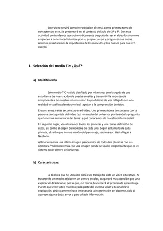 Este video servirá como introducción al tema, como primera toma de
contacto con este. Se presentará en el contexto del aula de 3º y 4º. Con esta
actividad pretendemos que automáticamente después de ver el vídeo los alumnos
empiecen a tener incertidumbre por su propio cuerpo y pregunten sus dudas.
Además, resaltaremos la importancia de los músculos y los huesos para nuestro
cuerpo.
1. Selección del medio Tic: ¿Qué?
a) Identificación
Este medio TIC ha sido diseñado por mí mismo, con la ayuda de una
estudiante de nuestra, donde quería enseñar y transmitir la importancia
componentes de nuestro sistema solar. La posibilidad de ver reflejados en una
realidad virtual los planetas y el sol, ayudan a la comprensión de éstos.
Encontramos varias secuencias en el video. Una primera toma de contacto con la
persona protagonista del video (yo) en medio del universo, planteando la pregunta
que tenemos como inicio del tema: ¿qué conocemos de nuestro sistema solar?
En segundo lugar, visualizaremos todos los planetas y una breve definición de
éstos, así como el origen del nombre de cada uno. Según el tamaño de cada
planeta, el salto que iremos viendo del personaje, será mayor. Hasta llegar a
Neptuno.
Al final veremos una última imagen panorámica de todos los planetas con sus
nombres. Y terminaremos con una imagen donde se vea lo insignificante que es el
sistema solar dentro del universo.
b) Características:
La técnica que he utilizado para este trabajo ha sido un video educativo. Al
tratarse de un medio atípico en un centro escolar, acaparará más atención que una
explicación tradicional, por lo que, en teoría, favorecerá al proceso de aprendizaje.
Puesto que este video muestra cada parte del sistema solar y da una breve
explicación, prácticamente hace innecesaria la intervención del docente, solo si
aparece alguna duda, error o para añadir información.
 