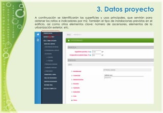 3. Datos proyecto
A continuación se identificarán las superficies y usos principales, que servirán para
obtener los ratios e indicadores por m2. También el tipo de instalaciones previstas en el
edificio, así como otros elementos clave: número de ascensores, elementos de la
urbanización exterior, etc.
 