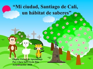 “Mi ciudad, Santiago de Cali,
un hábitat de saberes”
Objeto Virtual de Aprendizaje
Por: Clara Inés Oyola Rúa
Actualización: 2020
 