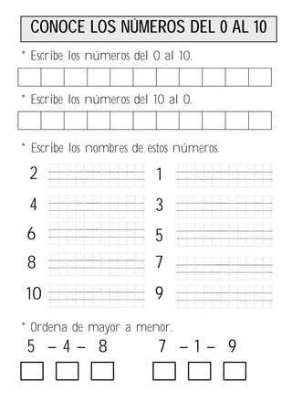 CONOCE LOS NÚMEROS DEL 0 AL 10
* Escribe los números del 0 al 10.


* Escribe los números del 10 al 0.


* Escribe los nombres de estos números.

 2                        1
 4                        3
 6                        5
 8                        7
 10                       9
* Ordena de mayor a menor.
 5 –4– 8                   7 –1– 9
 