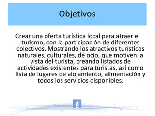 Objetivos
Crear una oferta turística local para atraer el
turismo, con la participación de diferentes
colectivos. Mostrando los atractivos turísticos
naturales, culturales, de ocio, que motiven la
vista del turista, creando listados de
actividades existentes para turistas, así como
lista de lugares de alojamiento, alimentación y
todos los servicios disponibles.
 