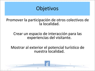 Objetivos
Promover la participación de otros colectivos de
la localidad.
Crear un espacio de interacción para las
experiencias del visitante.
Mostrar al exterior el potencial turístico de
nuestra localidad.
 