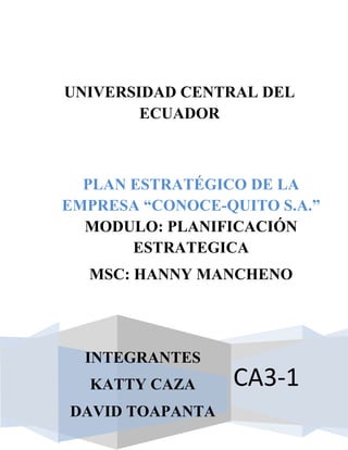 UNIVERSIDAD CENTRAL DEL
ECUADOR

PLAN ESTRATÉGICO DE LA
EMPRESA “CONOCE-QUITO S.A.”
MODULO: PLANIFICACIÓN
ESTRATEGICA
MSC: HANNY MANCHENO

INTEGRANTES
KATTY CAZA
DAVID TOAPANTA

CA3-1

 