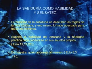 LA SABIDURÍA COMO HABILIDAD Y SENSATEZ . La finalidad de la sabiduría es descubrir las reglas de la vida cotidiana, y eso mismo lo hace adecuada para todos los hombres.   Supone la habilidad del artesano y la habilidad práctica para conducirse en sus asuntos propios;  ( Eclo 11,10.20 ). Es maestra, quien aconseja al maestro ( Eclo 8,3. 17 ). 