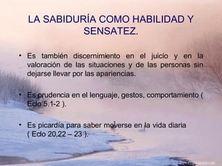 Es también discernimiento en el juicio y en la valoración de las situaciones y de las personas sin dejarse llevar por las apariencias. Es prudencia en el lenguaje, gestos, comportamiento ( Eclo 5.1-2 ). Es picardía para saber moverse en la vida diaria  ( Eclo 20,22 – 23 ). LA SABIDURÍA COMO HABILIDAD Y SENSATEZ. 