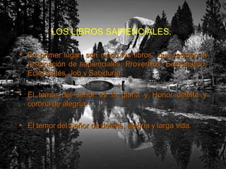 LOS LIBROS SAPIENCIALES.   En primer lugar, son cinco los libros  que reciben la resignación de sapienciales; Proverbios, Eclesiástico, Ecleciastés, Job y Sabiduría. El temor del señor es la gloria y Honor deleite y corona de alegría. El temor del Señor da deleite, alegría y larga vida. 