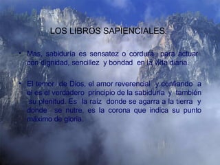Mas, sabiduría es sensatez o cordura  para actuar  con dignidad, sencillez  y bondad  en la vida diaria. El temor  de Dios, el amor reverencial  y confiando  a el es el verdadero  principio de la sabiduría  y  también  su plenitud. Es  la raíz  donde se agarra a la tierra  y donde  se nutre, es la corona que indica su punto máximo de gloria. LOS LIBROS SAPIENCIALES .   