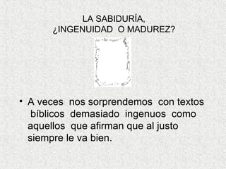 LA SABIDURÍA, ¿INGENUIDAD  O MADUREZ? A veces  nos sorprendemos  con textos  bíblicos  demasiado  ingenuos  como aquellos  que afirman que al justo  siempre le va bien.  