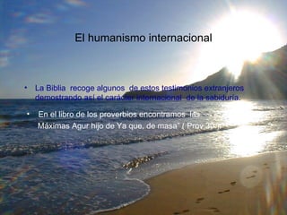 La Biblia  recoge algunos  de estos testimonios extranjeros  demostrando así el carácter internacional  de la sabiduría. El humanismo internacional En el libro de los proverbios encontramos  las  Máximas Agur hijo de Ya que, de masa” ( Prov 30 ). 