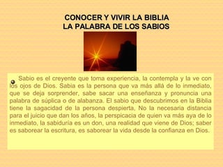 Sabio es el creyente que toma experiencia, la contempla y la ve con los ojos de Dios. Sabia es la persona que va más allá de lo inmediato, que se deja sorprender, sabe sacar una enseñanza y pronuncia una palabra de súplica o de alabanza. El sabio que descubrimos en la Biblia tiene la sagacidad de la persona despierta, No la necesaria distancia para el juicio que dan los años, la perspicacia de quien va más aya de lo inmediato, la sabiduría es un don, una realidad que viene de Dios; saber es saborear la escritura, es saborear la vida desde la confianza en Dios.  CONOCER Y VIVIR LA BIBLIA LA PALABRA DE LOS SABIOS 