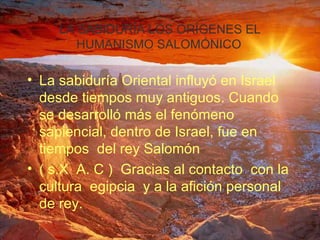 LA SABIDURÍA LOS ORÍGENES EL HUMANISMO SALOMÓNICO   La sabiduría Oriental influyó en Israel desde tiempos muy antiguos. Cuando se desarrolló más el fenómeno sapiencial, dentro de Israel, fue en tiempos  del rey Salomón  ( s.X  A. C )  Gracias al contacto  con la cultura  egipcia  y a la afición personal de rey.  