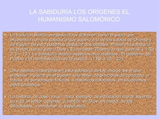 La tradición Bíblica presenta al rey Salomón como el sabio  por excelencia con una sabiduría que superó a la de los sabios de Oriente y de Egipto; de esto podemos destacar dos detalles: Primero la sabiduría es el don que se pide a Dios y Él concede “Pídeme lo que quieras” ( 1 Re 3, 5 – 13 ). La sabiduría abarca aspectos muy distintos : El gobierno del Pueblo y la administración de la justicia  (1 Re 3,16 – 22). Otro aspecto importante en esta sabiduría de los  inicios  es el que pretende  inculcar en el pueblo  una serie  de principios de conducta  a través  de personajes  ficticios  o históricos colocados  en situaciones eleccionadoras. La historia  de José  es un  claro  ejemplo  de edificación moral; leyendo su vida  el lector  aprende  a confiar  en Dios  en medio  de las dificultades, a mantener  la esperanza.  LA SABIDURÍA LOS ORÍGENES EL HUMANISMO SALOMÓNICO   