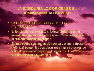 LA CRISIS DE LOS SIGLOS V III: JOB Y ECLESIASTÉS El término crisis  inexacto si lo interpretamos en el sentido de una falta de interés por la sabiduría, como si hubiera caído en el olvidan  En esa época ( denominación persa y primera época helénica) surgen las dos obras más impresionantes de todo el movimiento sapiencial israelita: el libro de Job y el de Eclesiastés (Qohelet)   LA SABIDURIA LOS ORIGENES EL HUMANISMO SALOMONICO   