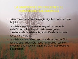Crisis conforme a su etimología significa poner en tela de juicio La crisis somete aún lo más sagrado a una seria revisión, la profundización en las más graves cuestiones de la existencia, ambición de la lucha en busca de la verdad. La crisis  sapiencial es una crisis de la idea de Dios  por eso esta  crisis sólo  tiene  una salida  posible : encontrar una nueva  imagen  de Dios  que sustituye  a la anterior. LA SABIDURIA LOS ORIGENES EL HUMANISMO SALOMONICO   