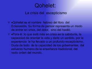 Qohelet:     La crisis del  escepticismo    Qohelet es el nombre  hebreo del libro  del Eclesiastés. Su forma de pensar representa un modo de entrar en crisis, del dolor,  sino del hastió.  Para él  lo que está más en crisis es la sabiduría, la capacidad de orientar la vida y darle un sentido, por la experiencia  le ha llevado a un profundo escepticismo. Duda de todo: de la capacidad de los gobernantes, del esfuerzo humano de la enseñanza tradicional, del recto orden del mundo. 