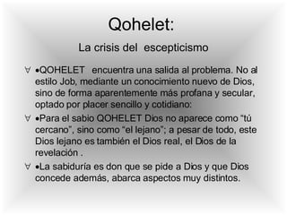  QOHELET  encuentra una salida al problema. No al estilo Job, mediante un conocimiento nuevo de Dios, sino de forma aparentemente más profana y secular, optado por placer sencillo y cotidiano:  Para el sabio QOHELET Dios no aparece como “tú cercano”, sino como “el lejano”; a pesar de todo, este Dios lejano es también el Dios real, el Dios de la revelación .  La sabiduría es don que se pide a Dios y que Dios concede además, abarca aspectos muy distintos. Qohelet:     La crisis del  escepticismo   