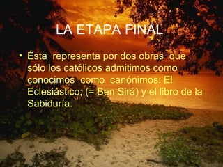 LA ETAPA FINAL   Ésta  representa por dos obras  que sólo los católicos admitimos como conocimos  como  canónimos: El Eclesiástico; (= Ben Sirá) y el libro de la Sabiduría.  