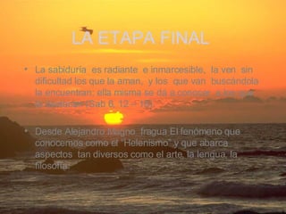 La sabiduría  es radiante  e inmarcesible,  la ven  sin dificultad los que la aman,  y los  que van  buscándola la encuentran; ella misma se dá a conocer  a los que la destacan (Sab 6, 12 – 16). Desde Alejandro Magno  fragua El fenómeno que conocemos como el “Helenismo” y que abarca aspectos  tan diversos como el arte, la lengua, la filosofía.   LA ETAPA FINAL   