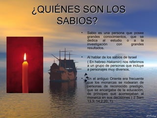 ¿QUIÉNES SON LOS SABIOS?   Sabio es una persona que posee grandes conocimientos, que se dedica al estudio o a la investigación con grandes resultados.  Al hablar de los sabios de Israel  ( En hebreo  Hakamin ) nos referimos a un grupo de personas que incluye a personajes muy diversos. En el antiguo Oriente era frecuente que los monarcas se rodearan de personas de reconocido prestigio, que se encargaba de la educación, de príncipes que aconsejaban al monarca en sus decisiones ( 2 Sam 13,3; 14,2;20, 1). 