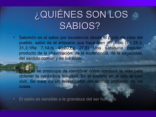 Salomón es el sabio por excelencia desde el punto de vista del pueblo, sabio es el artesano que hace bien un oficio (Éx 28,3; 31,3;1Re 7,14;Is 40,20;Ez 27,8) Una sabiduría popular, producto de la observación, de la experiencia, de la sagacidad, del sentido común y de los años. El sabio se preocupa de identificar cómo conducir la vida para obtener la verdadera felicidad. Es el experto en el arte el bien vivir. Se trata de un investigador del sentido profundo de las cosas.   El sabio es sensible a la grandeza del ser humano . ¿QUIÉNES SON LOS SABIOS?   