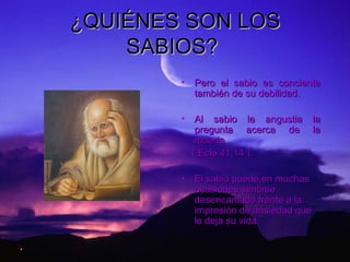 ¿QUIÉNES SON LOS SABIOS?   Pero el sabio es conciente también de su debilidad.   Al sabio le angustia la pregunta acerca de la muerte  ( Eclo 41,14 ). El sabio puede,en muchas ocasiones sentirse  desencantado frente a la impresión de ansiedad que le deja su vida. 