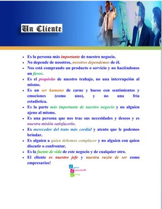    Es la persona más importante de nuestro negocio.
   No depende de nosotros, nosotros dependemos de él.
   Nos está comprando un producto o servicio y no haciéndonos
    un favor.
   Es el propósito de nuestro trabajo, no una interrupción al
    mismo.
   Es un ser humano de carne y hueso con sentimientos y
    emociones       (como       uno),     y     no      una   fría
    estadística.
   Es la parte más importante de nuestro negocio y no alguien
    ajeno al mismo.
   Es una persona que nos trae sus necesidades y deseos y es
    nuestra misión satisfacerlo.
   Es merecedor del trato más cordial y atento que le podemos
    brindar.
   Es alguien a quien debemos complacer y no alguien con quien
    discutir o confrontar.
   Es la fuente de vida de este negocio y de cualquier otro.
   El cliente es nuestro jefe y nuestra razón de ser como
    empresarios!
 