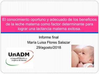 Informe final
María Luisa Flores Salazar
29/agosto/2018
El conocimiento oportuno y adecuado de los beneficios
de la leche materna como factor determinante para
lograr una lactancia materna exitosa.
 