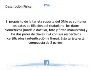 DNIe El propósito de la tarjeta soporte del DNIe es contener los datos de filiación del ciudadano, los datos biométricos (modelo dactilar, foto y firma manuscrita) y los dos pares de claves RSA con sus respectivos certificados (autenticación y firma). Esta tarjeta está compuesta de 2 partes: Descripción Física 