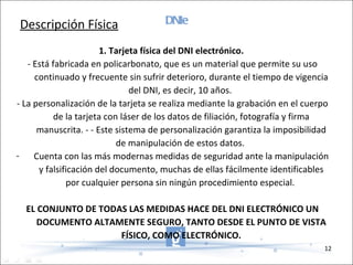 DNIe 1. Tarjeta física del DNI electrónico.  - Está fabricada en policarbonato, que es un material que permite su uso continuado y frecuente sin sufrir deterioro, durante el tiempo de vigencia del DNI, es decir, 10 años.  - La personalización de la tarjeta se realiza mediante la grabación en el cuerpo de la tarjeta con láser de los datos de filiación, fotografía y firma manuscrita. - - Este sistema de personalización garantiza la imposibilidad de manipulación de estos datos.  Cuenta con las más modernas medidas de seguridad ante la manipulación y falsificación del documento, muchas de ellas fácilmente identificables por cualquier persona sin ningún procedimiento especial.  EL CONJUNTO DE TODAS LAS MEDIDAS HACE DEL DNI ELECTRÓNICO UN DOCUMENTO ALTAMENTE SEGURO, TANTO DESDE EL PUNTO DE VISTA FÍSICO, COMO ELECTRÓNICO. Descripción Física 