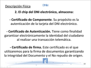 DNIe 2. El chip del DNI electrónico, almacena: - Certificado de Componente . Su propósito es la autenticación de la tarjeta del DNI electrónico. - Certificado de Autenticación.  Tiene como finalidad garantizar electrónicamente la identidad del ciudadano al realizar una transacción telemática. - Certificado de firma.  Este certificado es el que utilizaremos para la firma de documentos garantizando la integridad del Documento y el No repudio de origen.  Descripción Física 