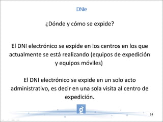 DNIe ¿Dónde y cómo se expide? El DNI electrónico se expide en los centros en los que actualmente se está realizando (equipos de expedición y equipos móviles)  El DNI electrónico se expide en un solo acto administrativo, es decir en una sola visita al centro de expedición. 
