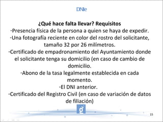 DNIe ¿Qué hace falta llevar? Requisitos Presencia física de la persona a quien se haya de expedir. Una fotografía reciente en color del rostro del solicitante, tamaño 32 por 26 milímetros. Certificado de empadronamiento del Ayuntamiento donde el solicitante tenga su domicilio (en caso de cambio de domicilio. Abono de la tasa legalmente establecida en cada momento. El DNI anterior.   Certificado del Registro Civil (en caso de variación de datos de filiación) 