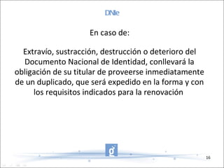 DNIe En caso de: Extravío, sustracción, destrucción o deterioro del Documento Nacional de Identidad, conllevará la obligación de su titular de proveerse inmediatamente de un duplicado, que será expedido en la forma y con los requisitos indicados para la renovación  