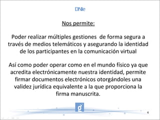 DNIe Nos permite: Poder realizar múltiples gestiones  de forma segura a través de medios telemáticos y asegurando la identidad de los participantes en la comunicación virtual Así como poder operar como en el mundo físico ya que acredita electrónicamente nuestra identidad, permite firmar documentos electrónicos otorgándoles una validez jurídica equivalente a la que proporciona la firma manuscrita. 