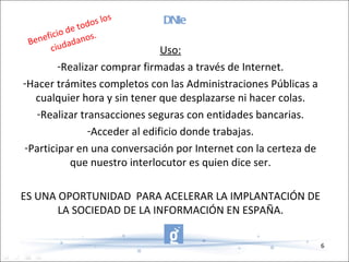 DNIe Uso: Realizar comprar firmadas a través de Internet. Hacer trámites completos con las Administraciones Públicas a cualquier hora y sin tener que desplazarse ni hacer colas. Realizar transacciones seguras con entidades bancarias. Acceder al edificio donde trabajas. Participar en una conversación por Internet con la certeza de que nuestro interlocutor es quien dice ser. ES UNA OPORTUNIDAD  PARA ACELERAR LA IMPLANTACIÓN DE LA SOCIEDAD DE LA INFORMACIÓN EN ESPAÑA. Beneficio de todos los ciudadanos. 