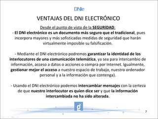 DNIe Desde el punto de vista de la  SEGURIDAD :   -  El DNI electrónico es un documento más seguro que el tradicional , pues incorpora mayores y más sofisticadas medidas de seguridad que harán virtualmente imposible su falsificación. - Mediante el DNI electrónico podremos  garantizar la identidad de los interlocutores de una comunicación telemática , ya sea para intercambio de información, acceso a datos o acciones o compra por Internet. Igualmente,  gestionar mejor el acceso  a nuestro espacio de trabajo, nuestro ordenador personal y a la información que contenga). - Usando el DNI electrónico podemos  intercambiar mensajes  con la certeza de que  nuestro interlocutor es quien dice ser  y que  la información intercambiada no ha sido alterada . VENTAJAS DEL DNI ELECTRÓNICO 