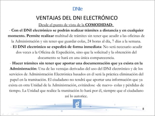 DNIe Desde el punto de vista de la  COMODIDAD :  -  Con el DNI electrónico se podrán realizar trámites a distancia y en cualquier momento. Permite realizar  multitud de trámites sin tener que acudir a las oficinas de la Administración y sin tener que guardar colas, 24 horas al día, 7 días a la semana. -  El DNI electrónico se expedirá de forma inmediata : No será necesario acudir dos veces a la Oficina de Expedición, sino que la solicitud y la obtención del documento se hará en una única comparecencia. -  Hacer trámites sin tener que aportar una documentación que ya exista en la Administración : Una de las ventajas derivadas del uso del DNI electrónico y de los servicios de Administración Electrónica basados en él será la práctica eliminación del papel en la tramitación. El ciudadano no tendrá que aportar una información que ya exista en otra Unidad de la Administración, evitándose -de nuevo- colas y pérdidas de tiempo. La Unidad que realice la tramitación lo hará por él, siempre que el ciudadano así lo autorice. VENTAJAS DEL DNI ELECTRÓNICO 