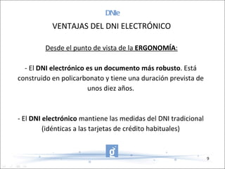 DNIe   Desde el punto de vista de la  ERGONOMÍA : - El  DNI electrónico es un documento más robusto . Está construido en policarbonato y tiene una duración prevista de unos diez años. - El  DNI electrónico  mantiene las medidas del DNI tradicional (idénticas a las tarjetas de crédito habituales) VENTAJAS DEL DNI ELECTRÓNICO 