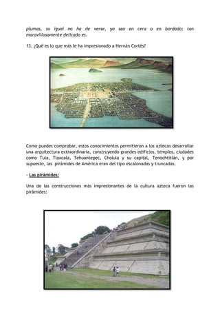 plumas, su igual no ha de verse, ya sea en cera o en bordado; tan
maravillosamente delicado es.
13. ¿Qué es lo que más le ha impresionado a Hernán Cortés?

Como puedes comprobar, estos conocimientos permitieron a los aztecas desarrollar
una arquitectura extraordinaria, construyendo grandes edificios, templos, ciudades
como Tula, Tlaxcala, Tehuantepec, Cholula y su capital, Tenochtitlán, y por
supuesto, las pirámides de América eran del tipo escalonadas y truncadas.
- Las pirámides:
Una de las construcciones más impresionantes de la cultura azteca fueron las
pirámides:

 