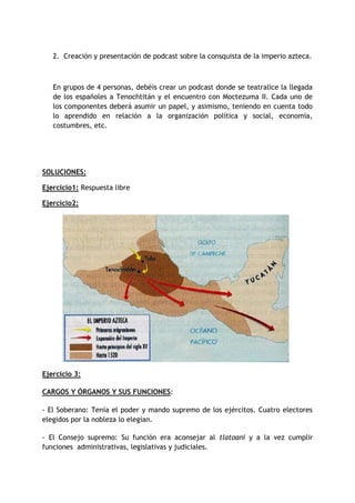2. Creación y presentación de podcast sobre la consquista de la imperio azteca.

En grupos de 4 personas, debéis crear un podcast donde se teatralice la llegada
de los españoles a Tenochtitán y el encuentro con Moctezuma II. Cada uno de
los componentes deberá asumir un papel, y asimismo, teniendo en cuenta todo
lo aprendido en relación a la organización política y social, economía,
costumbres, etc.

SOLUCIONES:
Ejercicio1: Respuesta libre
Ejercicio2:

Ejercicio 3:
CARGOS Y ÓRGANOS Y SUS FUNCIONES:
- El Soberano: Tenía el poder y mando supremo de los ejércitos. Cuatro electores
elegidos por la nobleza lo elegían.
- El Consejo supremo: Su función era aconsejar al tlatoani y a la vez cumplir
funciones administrativas, legislativas y judiciales.

 